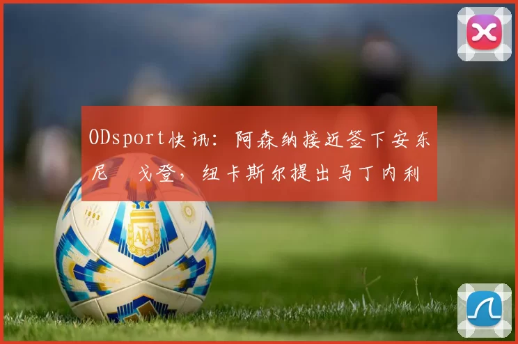ODsport快讯：阿森纳接近签下安东尼・戈登，纽卡斯尔提出马丁内利交换条件_交易_球员_谈判