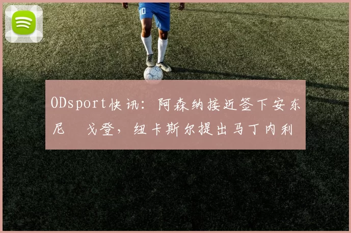 ODsport快讯:阿森纳接近签下安东尼・戈登,纽卡斯尔提出马丁内利交换条件_交易_球员_谈判