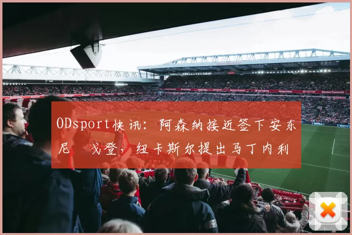 ODsport快讯:阿森纳接近签下安东尼・戈登,纽卡斯尔提出马丁内利交换条件_交易_球员_谈判