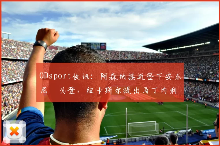 ODsport快讯:阿森纳接近签下安东尼・戈登,纽卡斯尔提出马丁内利交换条件_交易_球员_谈判