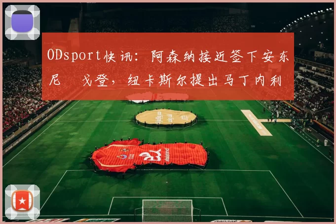 ODsport快讯：阿森纳接近签下安东尼・戈登，纽卡斯尔提出马丁内利交换条件_交易_球员_谈判