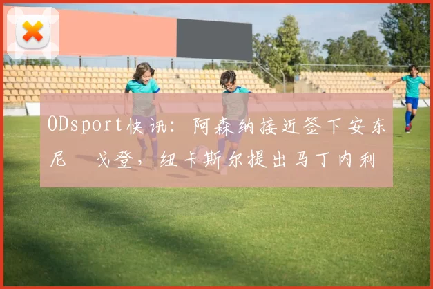 ODsport快讯：阿森纳接近签下安东尼・戈登，纽卡斯尔提出马丁内利交换条件_交易_球员_谈判