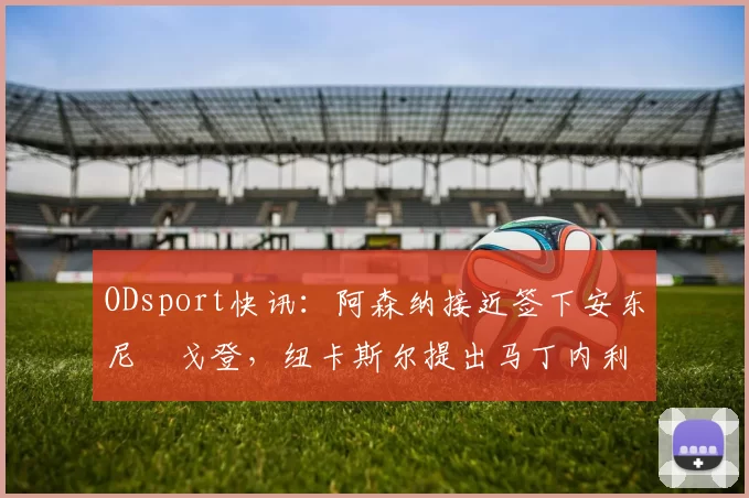 ODsport快讯：阿森纳接近签下安东尼・戈登，纽卡斯尔提出马丁内利交换条件_交易_球员_谈判