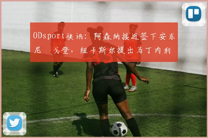 ODsport快讯：阿森纳接近签下安东尼・戈登，纽卡斯尔提出马丁内利交换条件_交易_球员_谈判