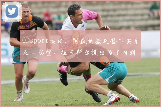 ODsport快讯：阿森纳接近签下安东尼・戈登，纽卡斯尔提出马丁内利交换条件_交易_球员_谈判