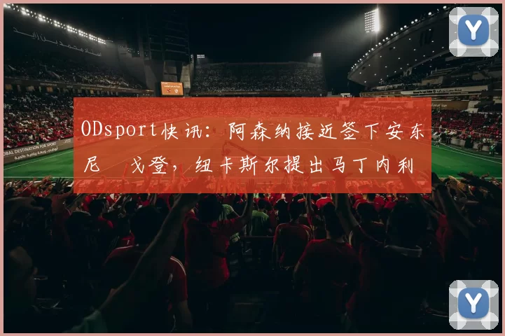 ODsport快讯:阿森纳接近签下安东尼・戈登,纽卡斯尔提出马丁内利交换条件_交易_球员_谈判