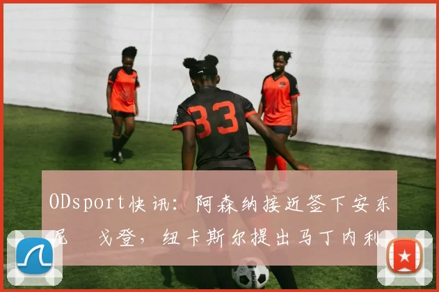 ODsport快讯:阿森纳接近签下安东尼・戈登,纽卡斯尔提出马丁内利交换条件_交易_球员_谈判