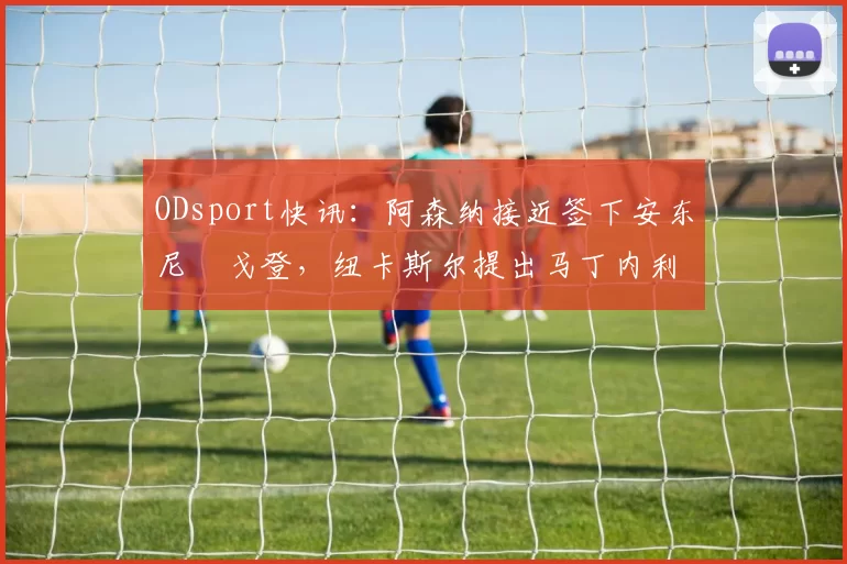 ODsport快讯:阿森纳接近签下安东尼・戈登,纽卡斯尔提出马丁内利交换条件_交易_球员_谈判