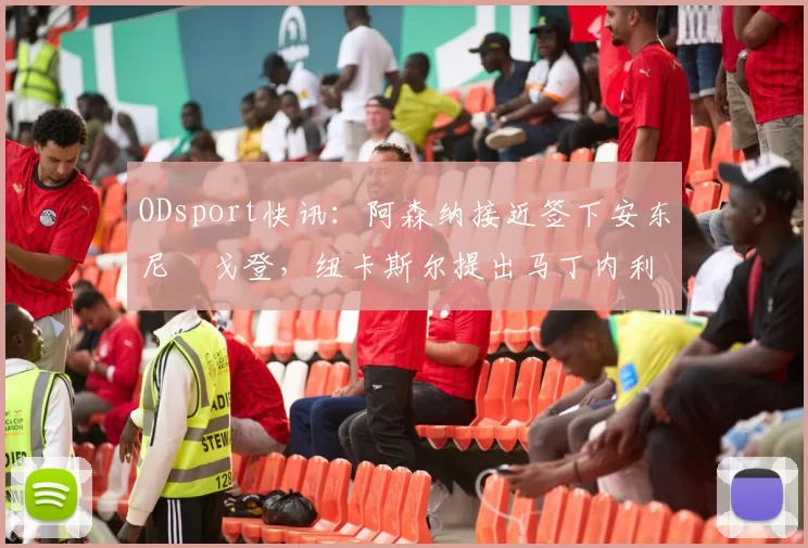 ODsport快讯:阿森纳接近签下安东尼・戈登,纽卡斯尔提出马丁内利交换条件_交易_球员_谈判