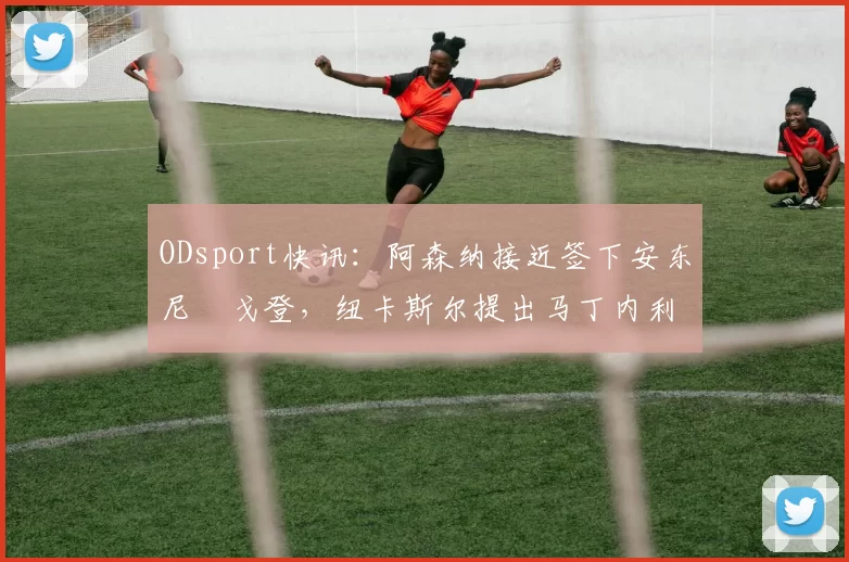 ODsport快讯：阿森纳接近签下安东尼・戈登，纽卡斯尔提出马丁内利交换条件_交易_球员_谈判