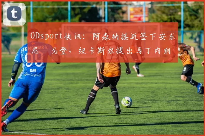 ODsport快讯:阿森纳接近签下安东尼・戈登,纽卡斯尔提出马丁内利交换条件_交易_球员_谈判