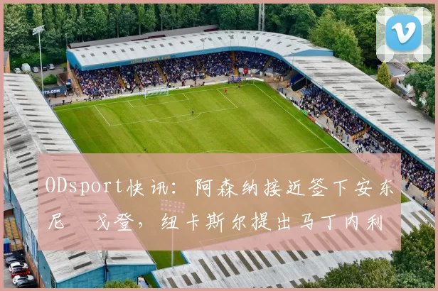 ODsport快讯：阿森纳接近签下安东尼・戈登，纽卡斯尔提出马丁内利交换条件_交易_球员_谈判