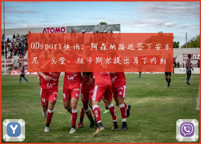 ODsport快讯：阿森纳接近签下安东尼・戈登，纽卡斯尔提出马丁内利交换条件_交易_球员_谈判
