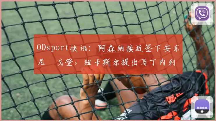 ODsport快讯：阿森纳接近签下安东尼・戈登，纽卡斯尔提出马丁内利交换条件_交易_球员_谈判
