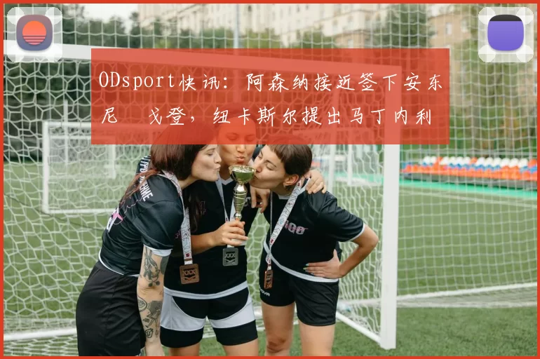 ODsport快讯:阿森纳接近签下安东尼・戈登,纽卡斯尔提出马丁内利交换条件_交易_球员_谈判