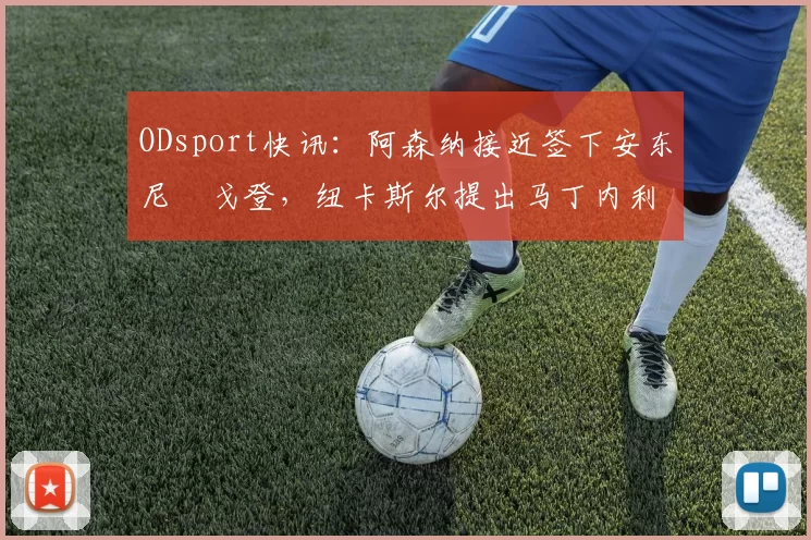 ODsport快讯:阿森纳接近签下安东尼・戈登,纽卡斯尔提出马丁内利交换条件_交易_球员_谈判