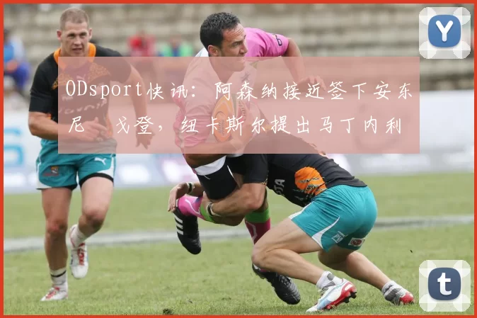 ODsport快讯：阿森纳接近签下安东尼・戈登，纽卡斯尔提出马丁内利交换条件_交易_球员_谈判