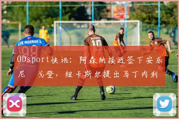 ODsport快讯：阿森纳接近签下安东尼・戈登，纽卡斯尔提出马丁内利交换条件_交易_球员_谈判