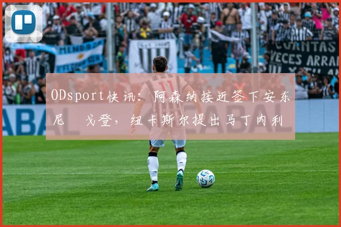 ODsport快讯:阿森纳接近签下安东尼・戈登,纽卡斯尔提出马丁内利交换条件_交易_球员_谈判
