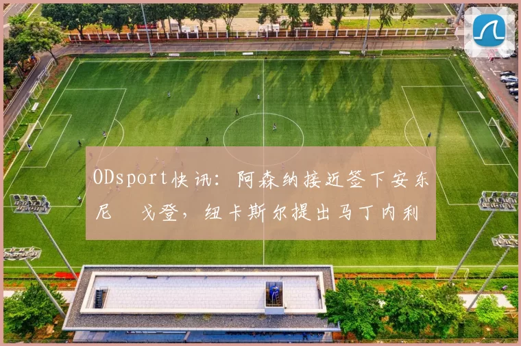ODsport快讯:阿森纳接近签下安东尼・戈登,纽卡斯尔提出马丁内利交换条件_交易_球员_谈判