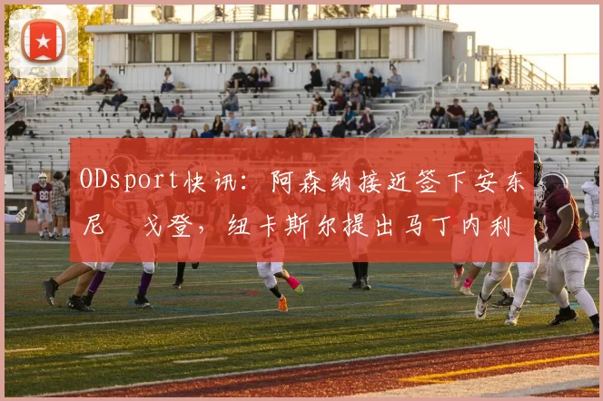 ODsport快讯:阿森纳接近签下安东尼・戈登,纽卡斯尔提出马丁内利交换条件_交易_球员_谈判