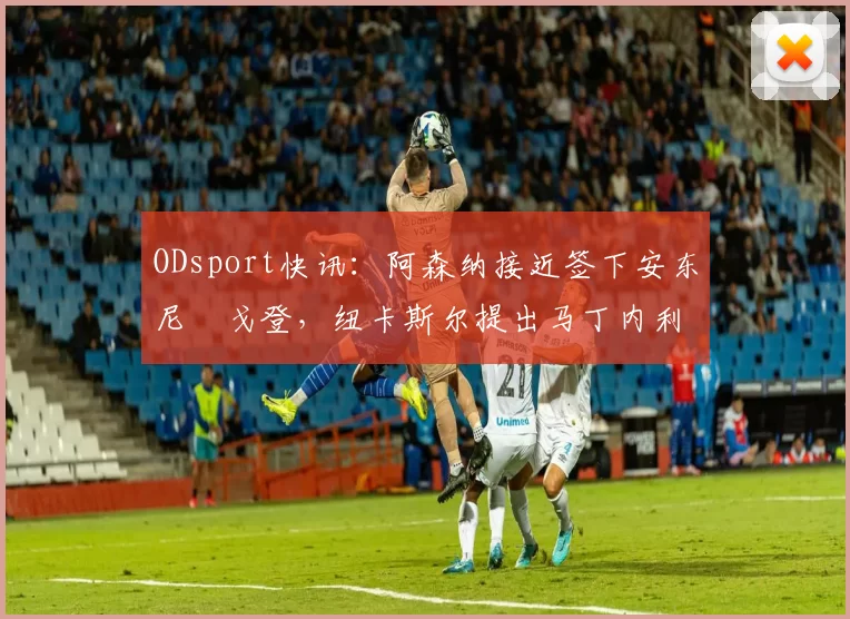 ODsport快讯:阿森纳接近签下安东尼・戈登,纽卡斯尔提出马丁内利交换条件_交易_球员_谈判
