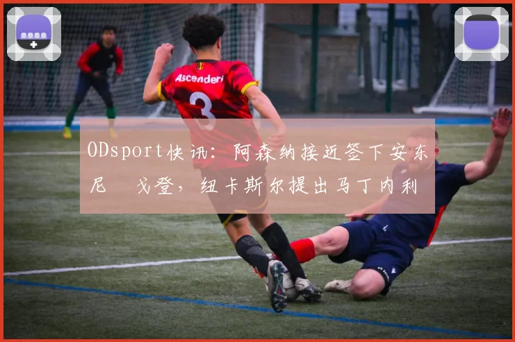 ODsport快讯：阿森纳接近签下安东尼・戈登，纽卡斯尔提出马丁内利交换条件_交易_球员_谈判