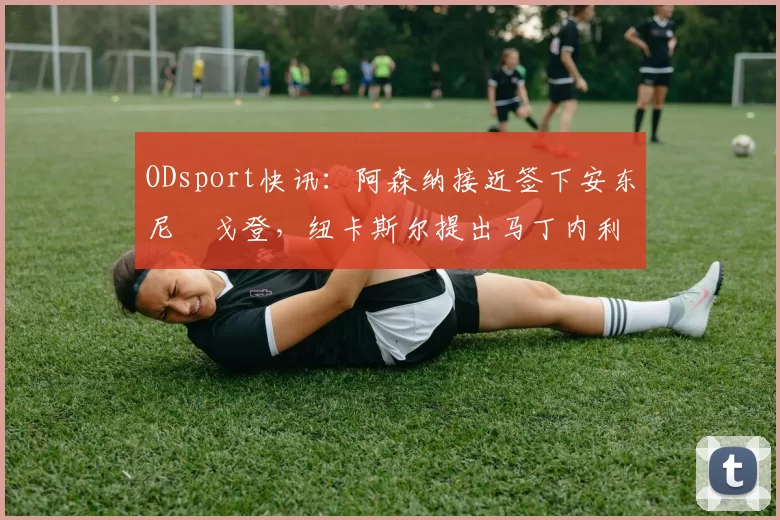ODsport快讯：阿森纳接近签下安东尼・戈登，纽卡斯尔提出马丁内利交换条件_交易_球员_谈判