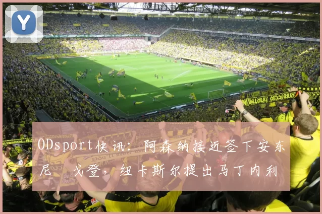 ODsport快讯：阿森纳接近签下安东尼・戈登，纽卡斯尔提出马丁内利交换条件_交易_球员_谈判