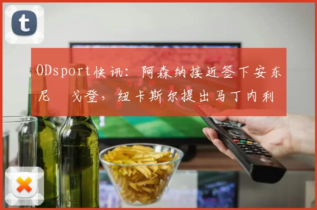 ODsport快讯：阿森纳接近签下安东尼・戈登，纽卡斯尔提出马丁内利交换条件_交易_球员_谈判