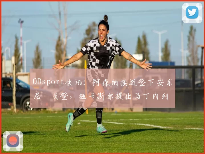 ODsport快讯：阿森纳接近签下安东尼・戈登，纽卡斯尔提出马丁内利交换条件_交易_球员_谈判