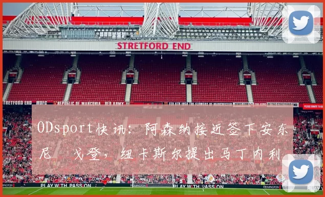 ODsport快讯：阿森纳接近签下安东尼・戈登，纽卡斯尔提出马丁内利交换条件_交易_球员_谈判