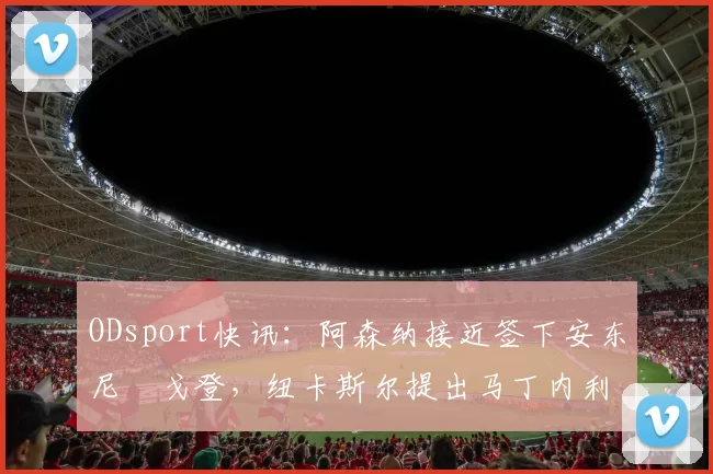 ODsport快讯：阿森纳接近签下安东尼・戈登，纽卡斯尔提出马丁内利交换条件_交易_球员_谈判