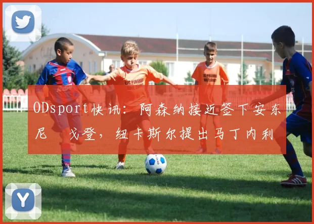 ODsport快讯:阿森纳接近签下安东尼・戈登,纽卡斯尔提出马丁内利交换条件_交易_球员_谈判