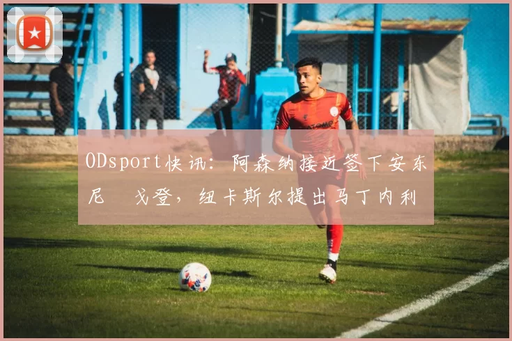 ODsport快讯：阿森纳接近签下安东尼・戈登，纽卡斯尔提出马丁内利交换条件_交易_球员_谈判