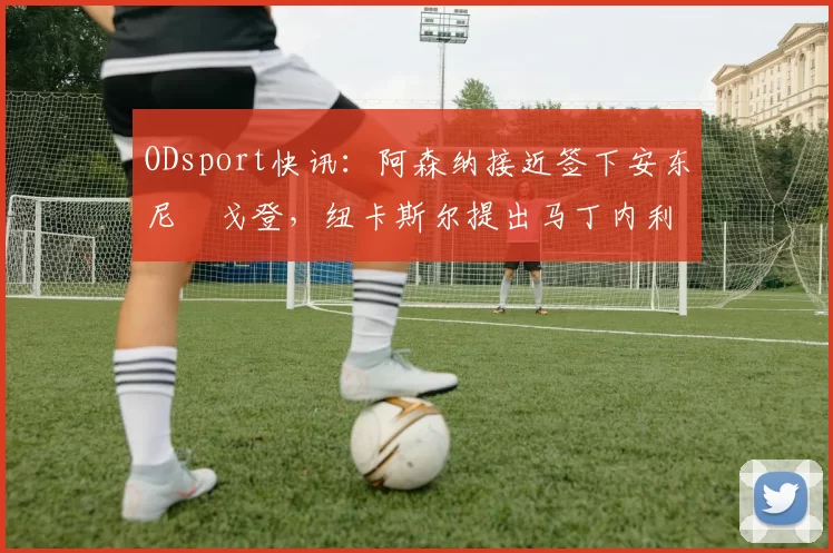 ODsport快讯：阿森纳接近签下安东尼・戈登，纽卡斯尔提出马丁内利交换条件_交易_球员_谈判