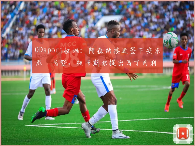 ODsport快讯:阿森纳接近签下安东尼・戈登,纽卡斯尔提出马丁内利交换条件_交易_球员_谈判
