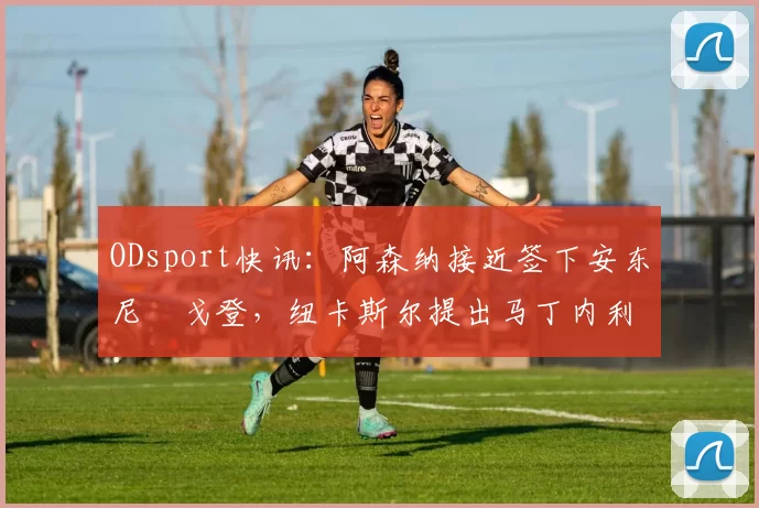 ODsport快讯:阿森纳接近签下安东尼・戈登,纽卡斯尔提出马丁内利交换条件_交易_球员_谈判