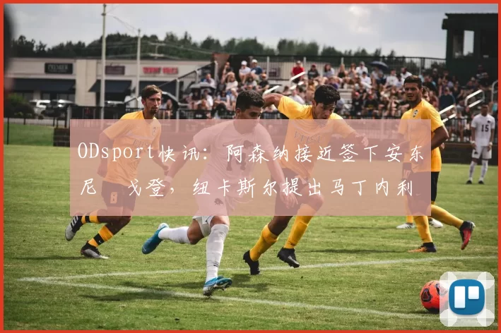 ODsport快讯：阿森纳接近签下安东尼・戈登，纽卡斯尔提出马丁内利交换条件_交易_球员_谈判