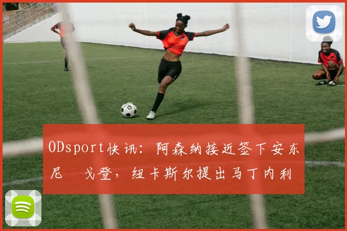 ODsport快讯:阿森纳接近签下安东尼・戈登,纽卡斯尔提出马丁内利交换条件_交易_球员_谈判