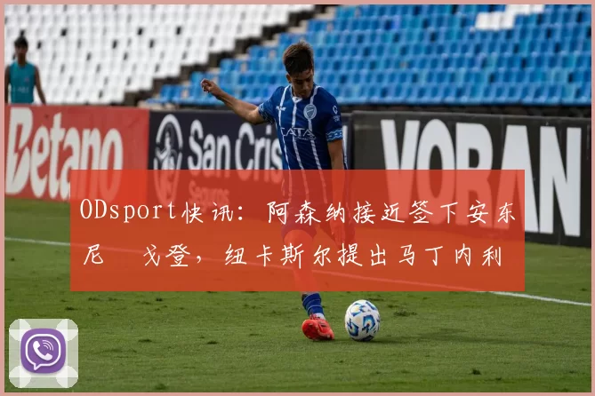 ODsport快讯:阿森纳接近签下安东尼・戈登,纽卡斯尔提出马丁内利交换条件_交易_球员_谈判