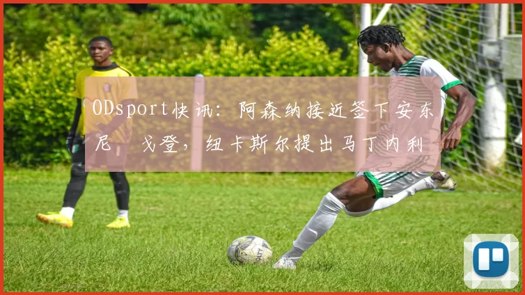 ODsport快讯:阿森纳接近签下安东尼・戈登,纽卡斯尔提出马丁内利交换条件_交易_球员_谈判