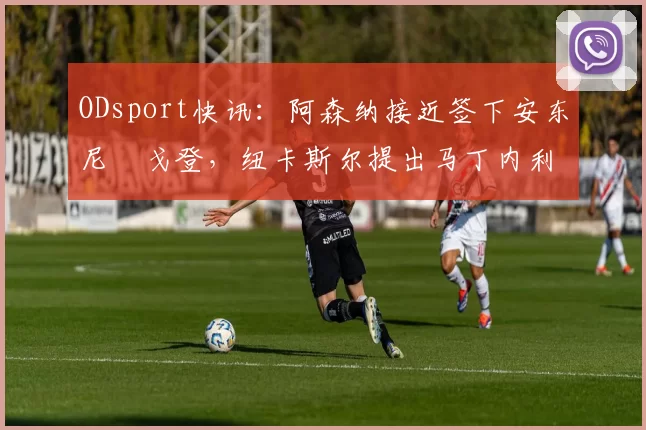 ODsport快讯：阿森纳接近签下安东尼・戈登，纽卡斯尔提出马丁内利交换条件_交易_球员_谈判