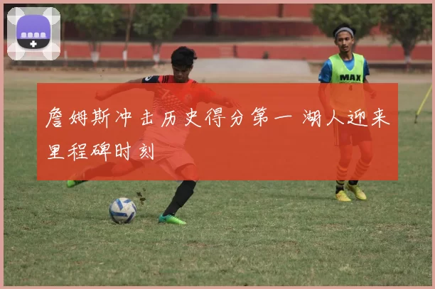 詹姆斯冲击历史得分第一 湖人迎来里程碑时刻