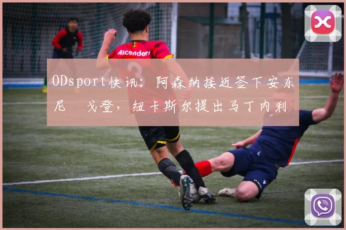 ODsport快讯：阿森纳接近签下安东尼・戈登，纽卡斯尔提出马丁内利交换条件_交易_球员_谈判