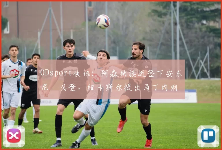 ODsport快讯：阿森纳接近签下安东尼・戈登，纽卡斯尔提出马丁内利交换条件_交易_球员_谈判