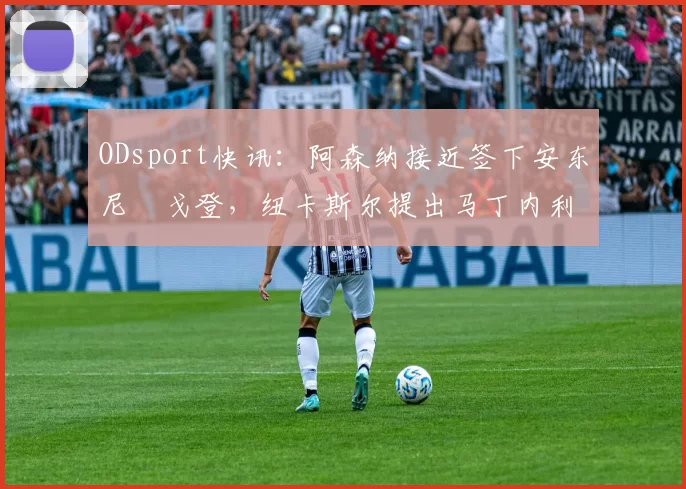 ODsport快讯:阿森纳接近签下安东尼・戈登,纽卡斯尔提出马丁内利交换条件_交易_球员_谈判