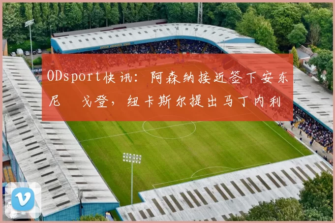 ODsport快讯：阿森纳接近签下安东尼・戈登，纽卡斯尔提出马丁内利交换条件_交易_球员_谈判