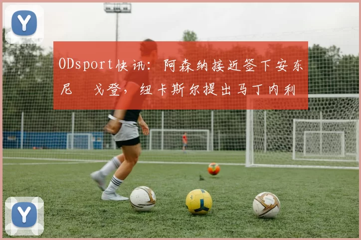 ODsport快讯：阿森纳接近签下安东尼・戈登，纽卡斯尔提出马丁内利交换条件_交易_球员_谈判