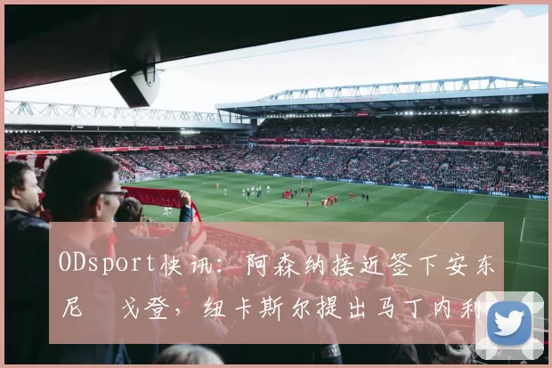 ODsport快讯:阿森纳接近签下安东尼・戈登,纽卡斯尔提出马丁内利交换条件_交易_球员_谈判